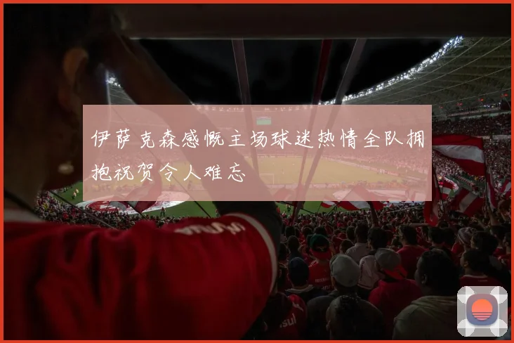 伊萨克森感慨主场球迷热情全队拥抱祝贺令人难忘