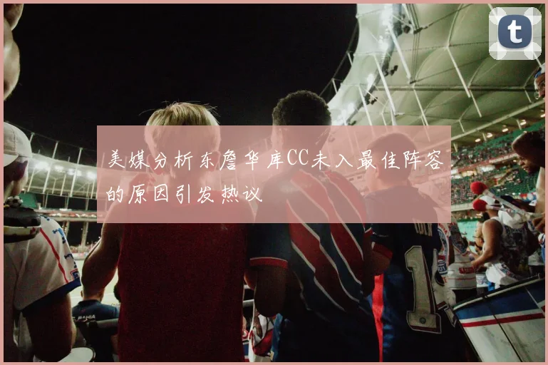 美媒分析东詹华库CC未入最佳阵容的原因引发热议