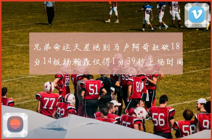 兄弟命运天差地别马卢阿奇狂砍18分14板杨瀚森仅得1分39秒上场时间