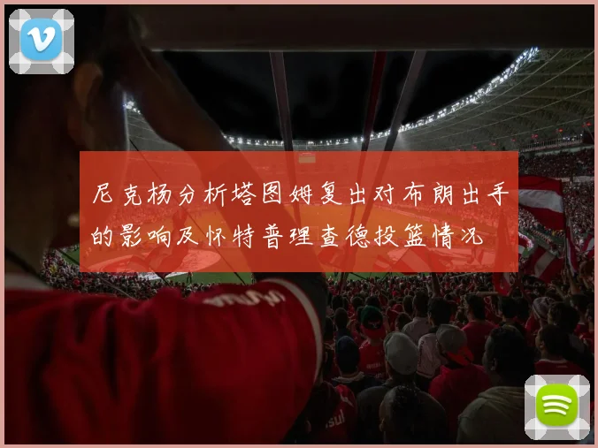 尼克杨分析塔图姆复出对布朗出手的影响及怀特普理查德投篮情况