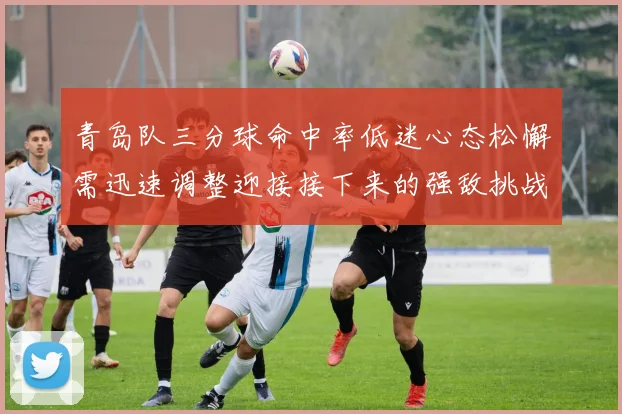 青岛队三分球命中率低迷心态松懈需迅速调整迎接接下来的强敌挑战