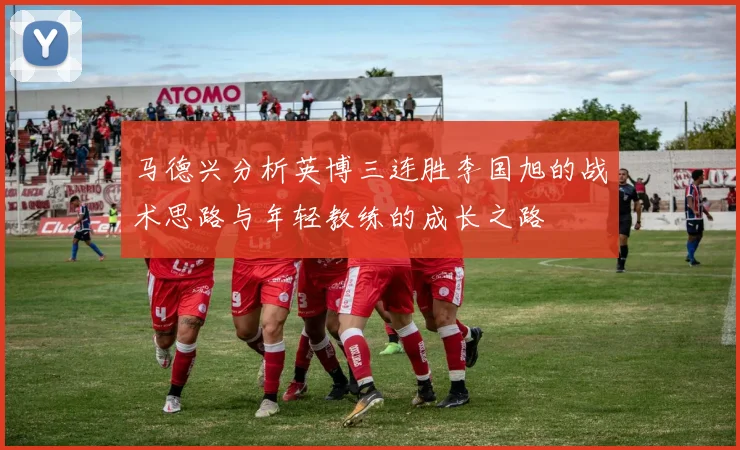 马德兴分析英博三连胜李国旭的战术思路与年轻教练的成长之路